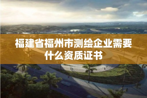 福建省福州市測繪企業需要什么資質證書