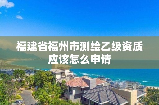 福建省福州市測繪乙級資質應該怎么申請