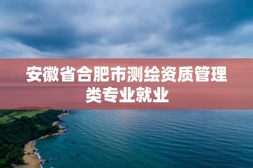 安徽省合肥市測繪資質(zhì)管理類專業(yè)就業(yè)