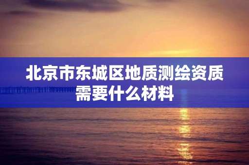 北京市東城區地質測繪資質需要什么材料