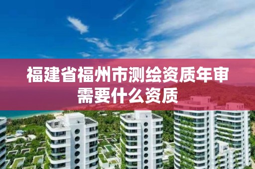 福建省福州市測繪資質年審需要什么資質