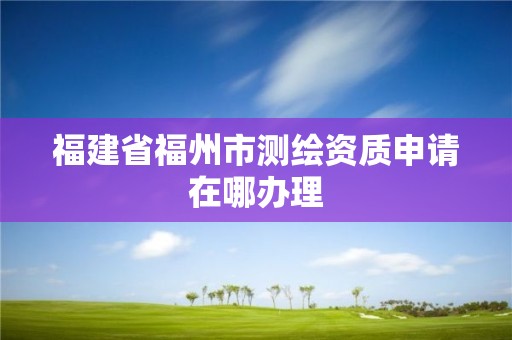 福建省福州市測繪資質申請在哪辦理