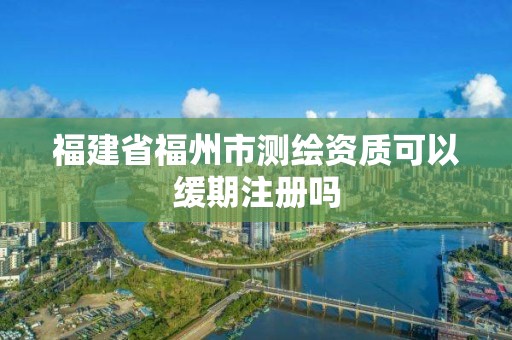 福建省福州市測繪資質可以緩期注冊嗎