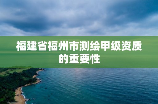 福建省福州市測繪甲級資質(zhì)的重要性