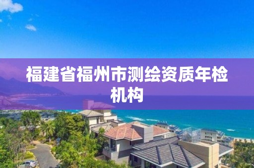 福建省福州市測(cè)繪資質(zhì)年檢機(jī)構(gòu)