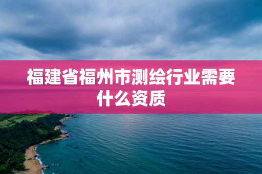 福建省福州市測繪行業(yè)需要什么資質(zhì)