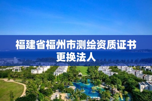 福建省福州市測繪資質(zhì)證書更換法人