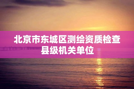 北京市東城區(qū)測繪資質(zhì)檢查縣級機關(guān)單位