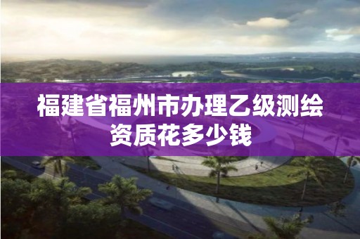 福建省福州市辦理乙級(jí)測繪資質(zhì)花多少錢