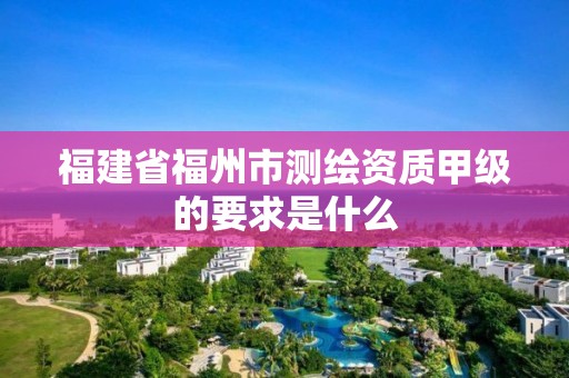 福建省福州市測繪資質甲級的要求是什么