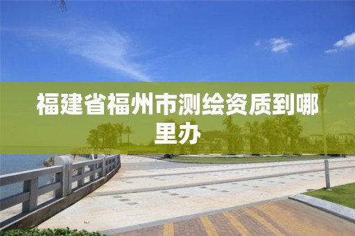 福建省福州市測繪資質到哪里辦