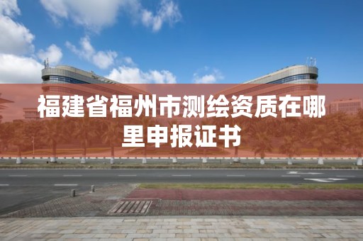 福建省福州市測繪資質在哪里申報證書