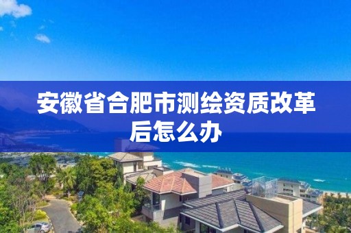 安徽省合肥市測繪資質(zhì)改革后怎么辦