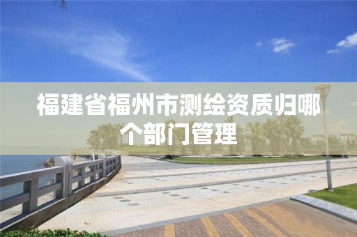 福建省福州市測繪資質歸哪個部門管理