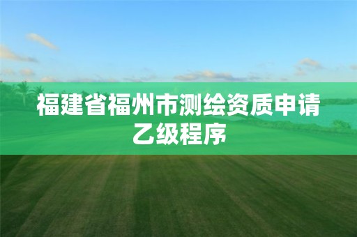 福建省福州市測繪資質申請乙級程序