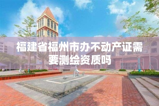 福建省福州市辦不動(dòng)產(chǎn)證需要測(cè)繪資質(zhì)嗎