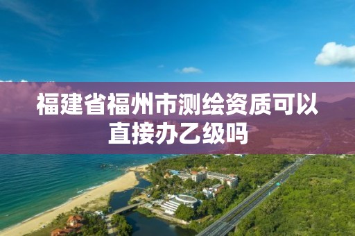 福建省福州市測繪資質可以直接辦乙級嗎