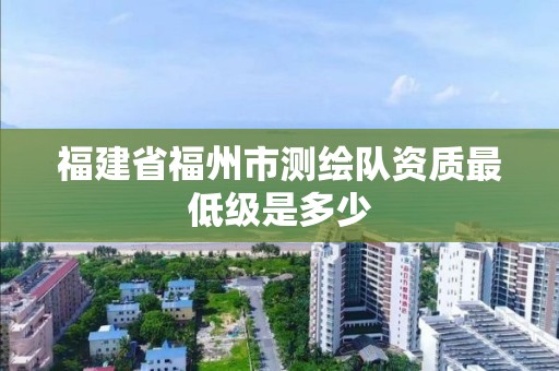 福建省福州市測繪隊資質最低級是多少