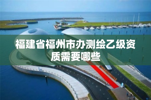 福建省福州市辦測繪乙級資質需要哪些