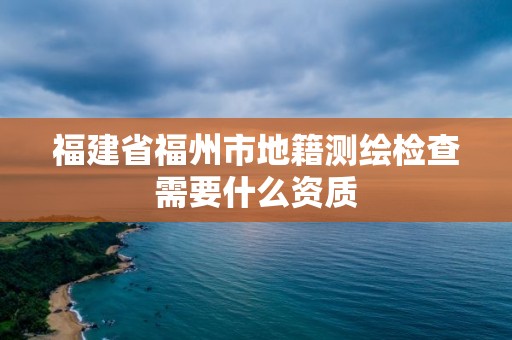 福建省福州市地籍測繪檢查需要什么資質