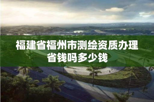 福建省福州市測繪資質辦理省錢嗎多少錢