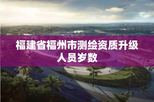 福建省福州市測(cè)繪資質(zhì)升級(jí)人員歲數(shù)