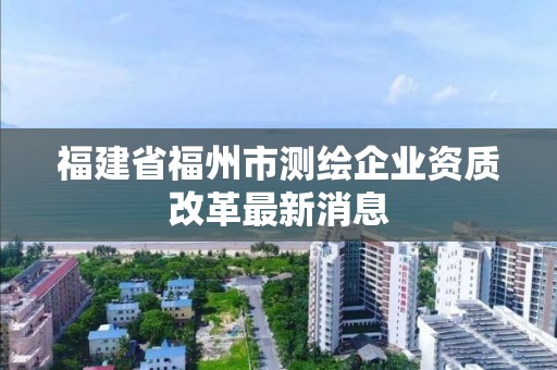 福建省福州市測繪企業(yè)資質改革最新消息