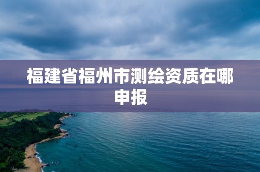 福建省福州市測繪資質在哪申報