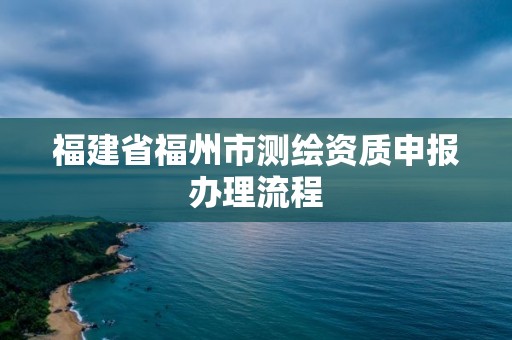 福建省福州市測(cè)繪資質(zhì)申報(bào)辦理流程