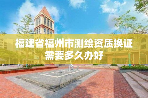 福建省福州市測繪資質換證需要多久辦好