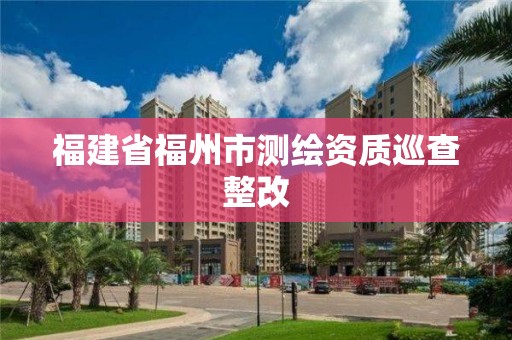 福建省福州市測繪資質(zhì)巡查整改