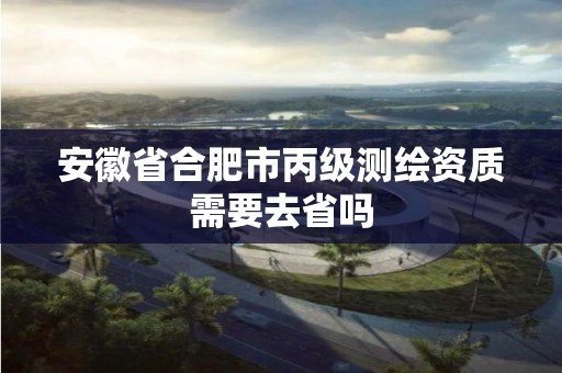 安徽省合肥市丙級測繪資質需要去省嗎