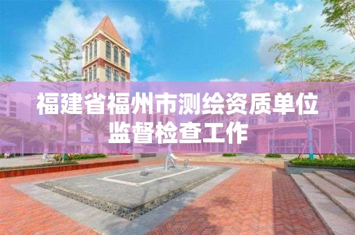 福建省福州市測繪資質(zhì)單位監(jiān)督檢查工作