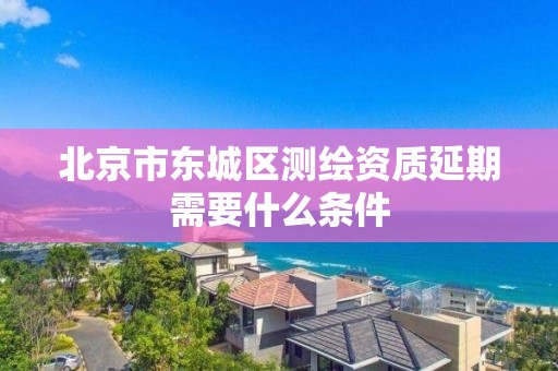 北京市東城區測繪資質延期需要什么條件