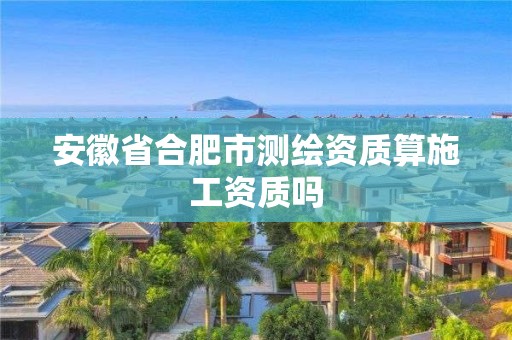 安徽省合肥市測繪資質(zhì)算施工資質(zhì)嗎