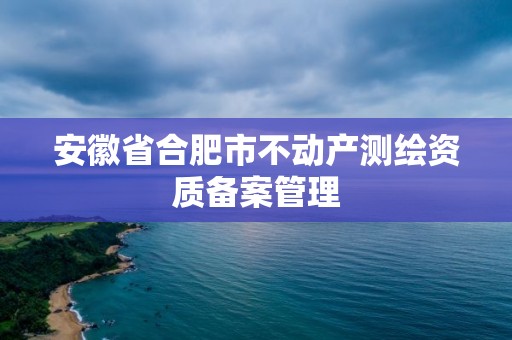 安徽省合肥市不動產測繪資質備案管理