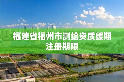 福建省福州市測繪資質緩期注冊期限