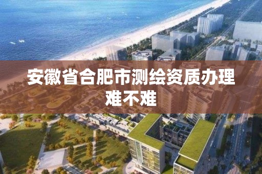 安徽省合肥市測繪資質辦理難不難