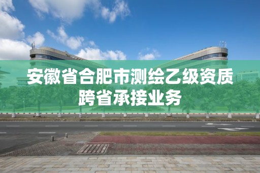 安徽省合肥市測繪乙級資質(zhì)跨省承接業(yè)務(wù)