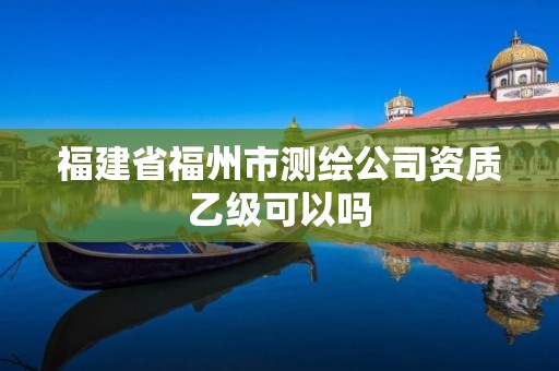 福建省福州市測繪公司資質乙級可以嗎