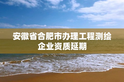 安徽省合肥市辦理工程測繪企業(yè)資質(zhì)延期