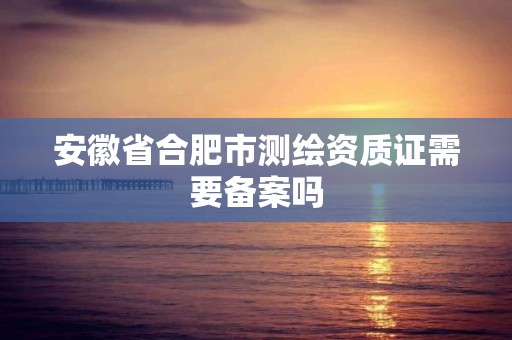 安徽省合肥市測繪資質證需要備案嗎