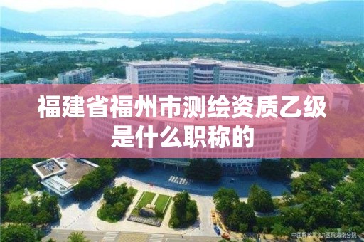 福建省福州市測繪資質(zhì)乙級是什么職稱的