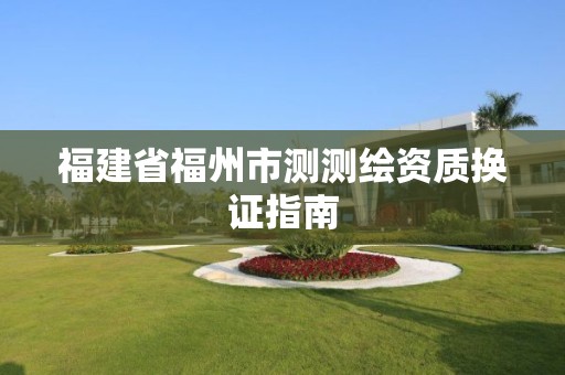 福建省福州市測測繪資質(zhì)換證指南