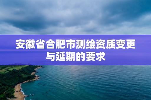 安徽省合肥市測繪資質變更與延期的要求