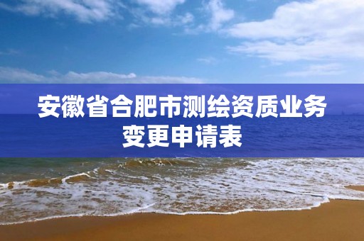 安徽省合肥市測繪資質業務變更申請表