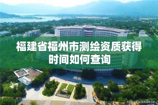 福建省福州市測繪資質獲得時間如何查詢