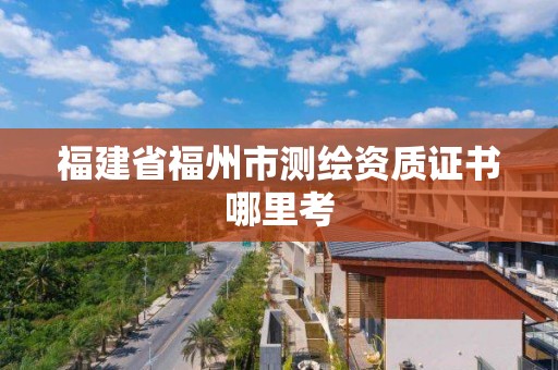 福建省福州市測繪資質證書哪里考