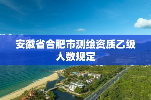 安徽省合肥市測繪資質乙級人數規定