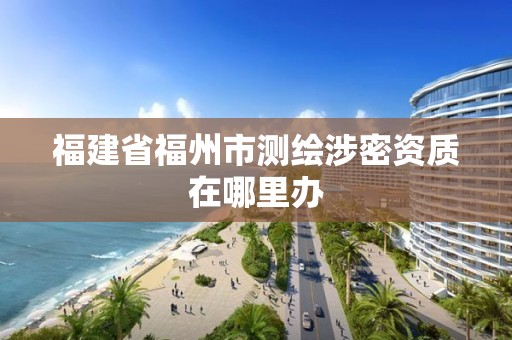 福建省福州市測(cè)繪涉密資質(zhì)在哪里辦